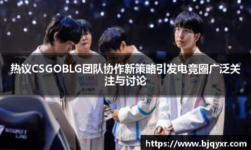 热议CSGOBLG团队协作新策略引发电竞圈广泛关注与讨论