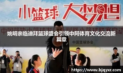 姚明亲临迪拜篮球盛会引领中阿体育文化交流新篇章