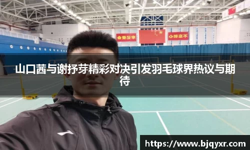 山口茜与谢抒芽精彩对决引发羽毛球界热议与期待
