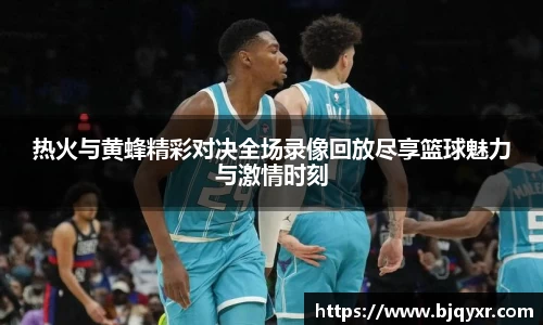 热火与黄蜂精彩对决全场录像回放尽享篮球魅力与激情时刻