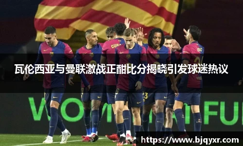 瓦伦西亚与曼联激战正酣比分揭晓引发球迷热议
